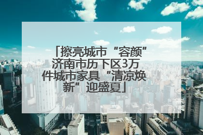 擦亮城市“容颜” 济南市历下区3万件城市家具“清凉焕新”迎盛夏