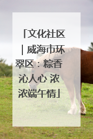 文化社区｜威海市环翠区：粽香沁人心 浓浓端午情