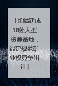 新疆建成18处大型资源基地，福建规范矿业权竞争出让