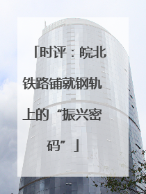 时评：皖北铁路铺就钢轨上的“振兴密码”