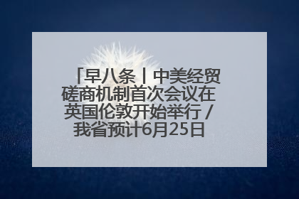 早八条丨中美经贸磋商机制首次会议在英国伦敦开始举行／我省预计6月25日公布高考成绩与录取最低控制分数线