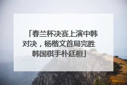 春兰杯决赛上演中韩对决，杨楷文首局完胜韩国棋手朴廷桓