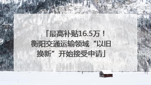 最高补贴16.5万！衡阳交通运输领域“以旧换新”开始接受申请