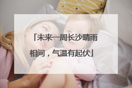 未来一周长沙晴雨相间，气温有起伏