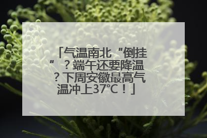 气温南北“倒挂”？端午还要降温？下周安徽最高气温冲上37℃！