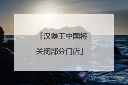 汉堡王中国将关闭部分门店
