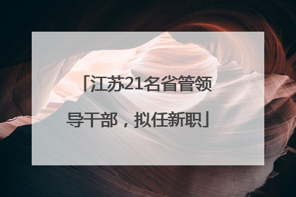 江苏21名省管领导干部，拟任新职