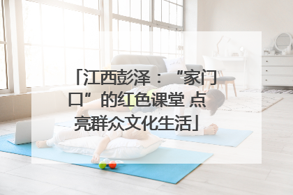 江西彭泽：“家门口”的红色课堂 点亮群众文化生活