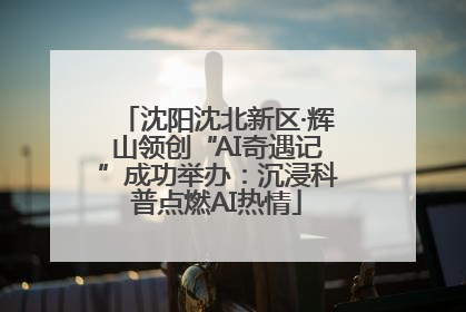 沈阳沈北新区·辉山领创“AI奇遇记”成功举办：沉浸科普点燃AI热情