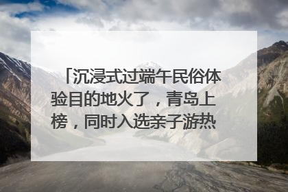 沉浸式过端午民俗体验目的地火了，青岛上榜，同时入选亲子游热门Top10