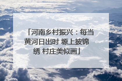 河南乡村振兴：每当黄河日出时 塬上披锦绣 村庄美似画