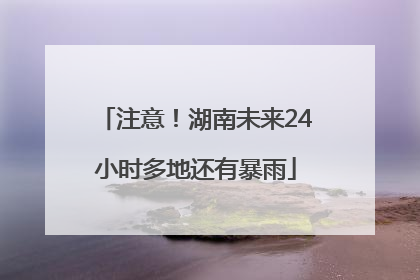 注意！湖南未来24小时多地还有暴雨