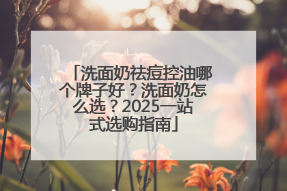 洗面奶祛痘控油哪个牌子好？洗面奶怎么选？2025一站式选购指南