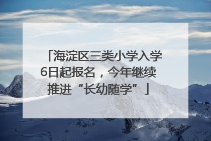 海淀区三类小学入学6日起报名，今年继续推进“长幼随学”