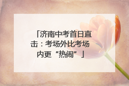 济南中考首日直击：考场外比考场内更“热闹”
