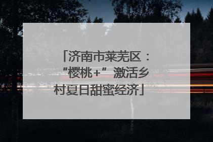 济南市莱芜区：“樱桃+”激活乡村夏日甜蜜经济