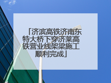 济滨高铁济南东特大桥下穿济莱高铁营业线架梁施工顺利完成