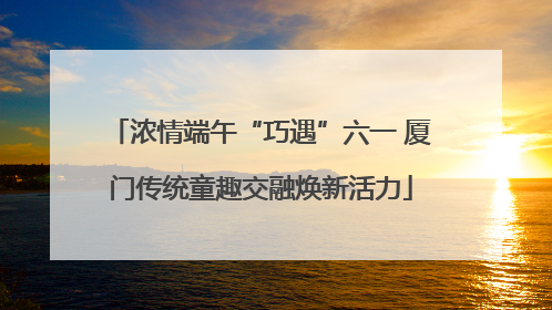 浓情端午“巧遇”六一 厦门传统童趣交融焕新活力