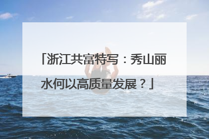 浙江共富特写：秀山丽水何以高质量发展？