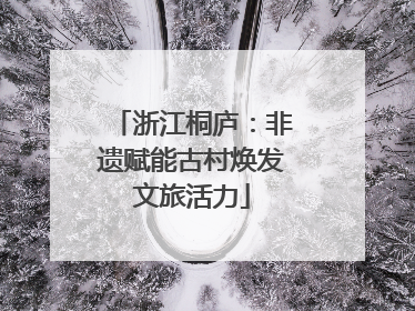 浙江桐庐：非遗赋能古村焕发文旅活力