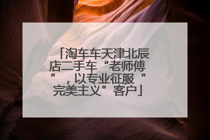 淘车车天津北辰店二手车“老师傅”，以专业征服“完美主义”客户