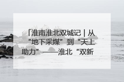 淮南淮北双城记｜从“地下采煤”到“天上助力”——淮北“双新”产业突围记