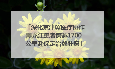 深化京津冀医疗协作 黑龙江患者跨越1700公里赴保定治愈肝癌