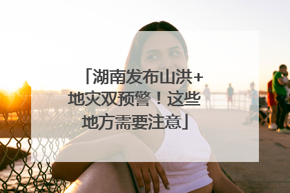 湖南发布山洪+地灾双预警！这些地方需要注意