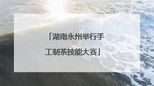 湖南永州举行手工制茶技能大赛