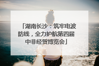 湖南长沙：筑牢电波防线，全力护航第四届中非经贸博览会