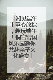 湘见端午丨童心放粽，趣玩端午！铜官窑国风乐园邀你共赴亲子文化盛宴