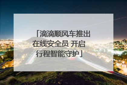 滴滴顺风车推出在线安全员 开启行程智能守护
