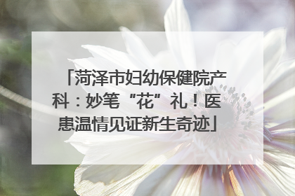 菏泽市妇幼保健院产科：妙笔“花”礼！医患温情见证新生奇迹