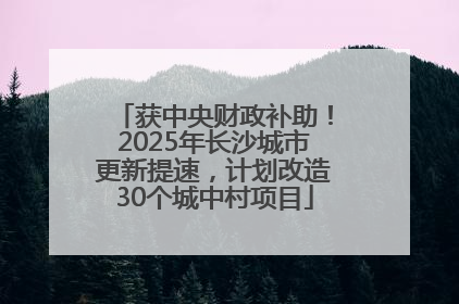 获中央财政补助！2025年长沙城市更新提速，计划改造30个城中村项目