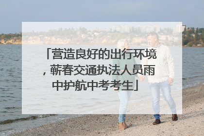 营造良好的出行环境，蕲春交通执法人员雨中护航中考考生
