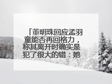 董明珠回应孟羽童能否再回格力，称其离开时确实是犯了很大的错：她对我来说是孩子