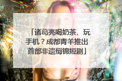 诸葛亮喝奶茶、玩手机？成都青羊推出首部非遗蜀锦短剧