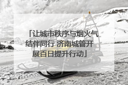 让城市秩序与烟火气结伴同行 济南城管开展百日提升行动
