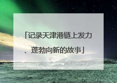 记录天津港链上发力、蓬勃向新的故事