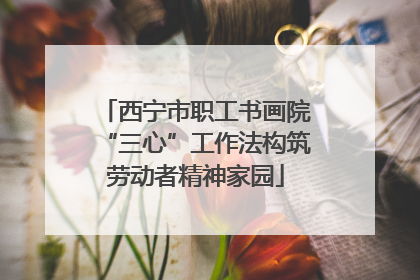西宁市职工书画院“三心”工作法构筑劳动者精神家园