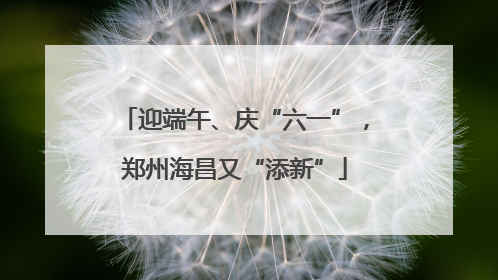 迎端午、庆“六一”，郑州海昌又“添新”