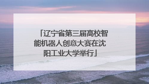 辽宁省第三届高校智能机器人创意大赛在沈阳工业大学举行