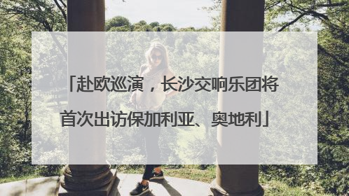 赴欧巡演，长沙交响乐团将首次出访保加利亚、奥地利