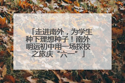 走进南外，为学生种下理想种子！南外明远初中用一场探校之旅庆“六一”