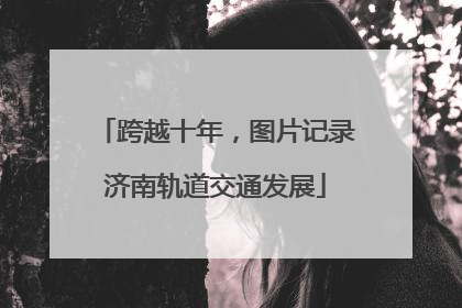 跨越十年，图片记录济南轨道交通发展