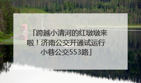 跨越小清河的红墩墩来啦！济南公交开通试运行小巷公交553路