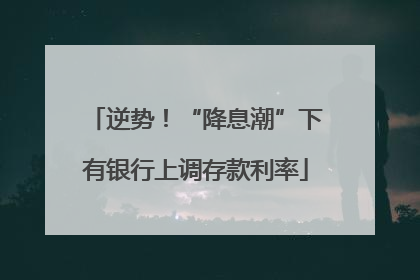 逆势！“降息潮”下有银行上调存款利率