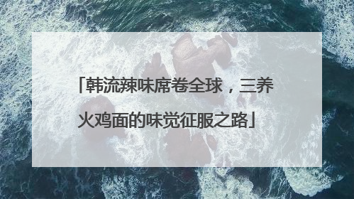 韩流辣味席卷全球，三养火鸡面的味觉征服之路