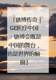 链博传奇｜GE医疗中国：链博会既是中国的舞台，也是世界的橱窗