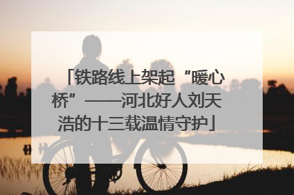 铁路线上架起“暖心桥”——河北好人刘天浩的十三载温情守护